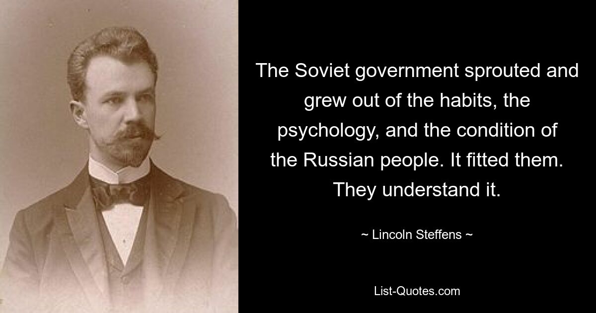 The Soviet government sprouted and grew out of the habits, the psychology, and the condition of the Russian people. It fitted them. They understand it. — © Lincoln Steffens