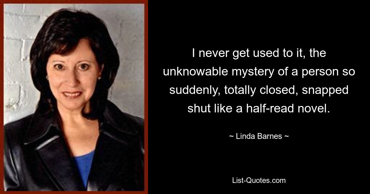 I never get used to it, the unknowable mystery of a person so suddenly, totally closed, snapped shut like a half-read novel. — © Linda Barnes