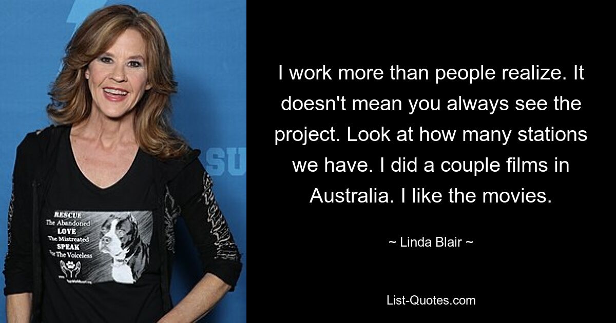 I work more than people realize. It doesn't mean you always see the project. Look at how many stations we have. I did a couple films in Australia. I like the movies. — © Linda Blair