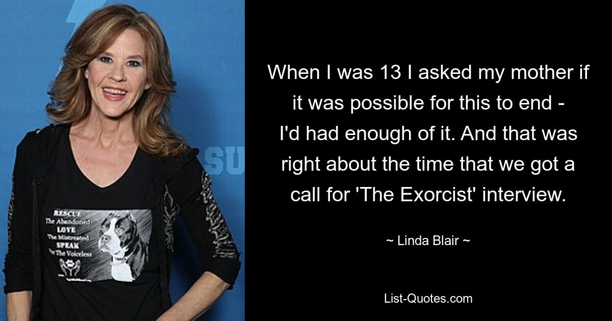 When I was 13 I asked my mother if it was possible for this to end - I'd had enough of it. And that was right about the time that we got a call for 'The Exorcist' interview. — © Linda Blair