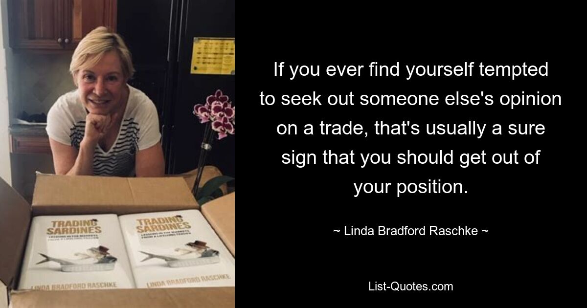 If you ever find yourself tempted to seek out someone else's opinion on a trade, that's usually a sure sign that you should get out of your position. — © Linda Bradford Raschke