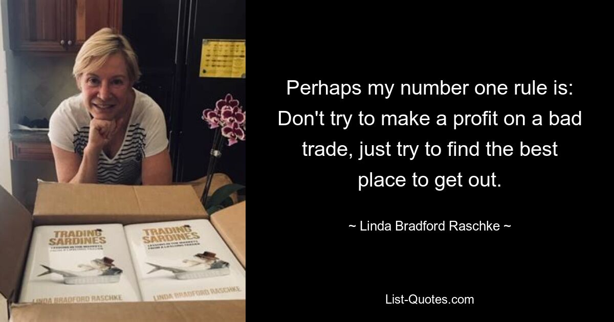 Perhaps my number one rule is: Don't try to make a profit on a bad trade, just try to find the best place to get out. — © Linda Bradford Raschke