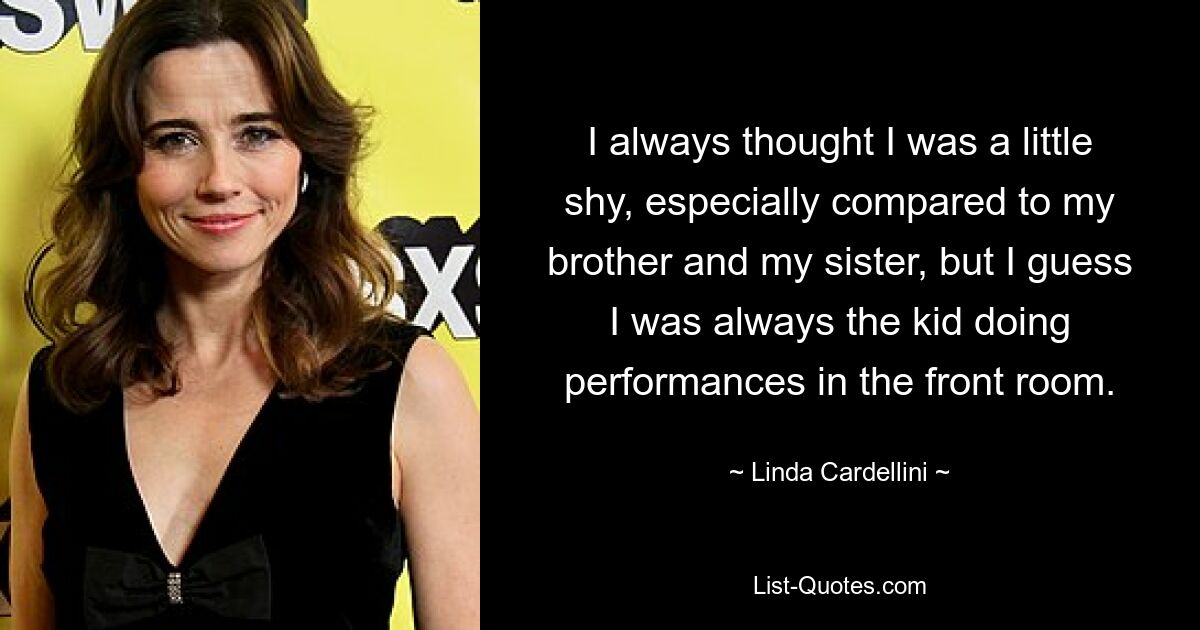 I always thought I was a little shy, especially compared to my brother and my sister, but I guess I was always the kid doing performances in the front room. — © Linda Cardellini