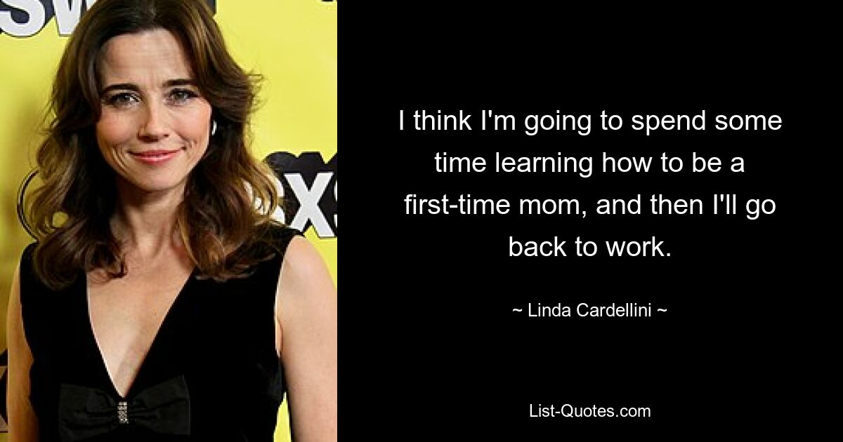 I think I'm going to spend some time learning how to be a first-time mom, and then I'll go back to work. — © Linda Cardellini