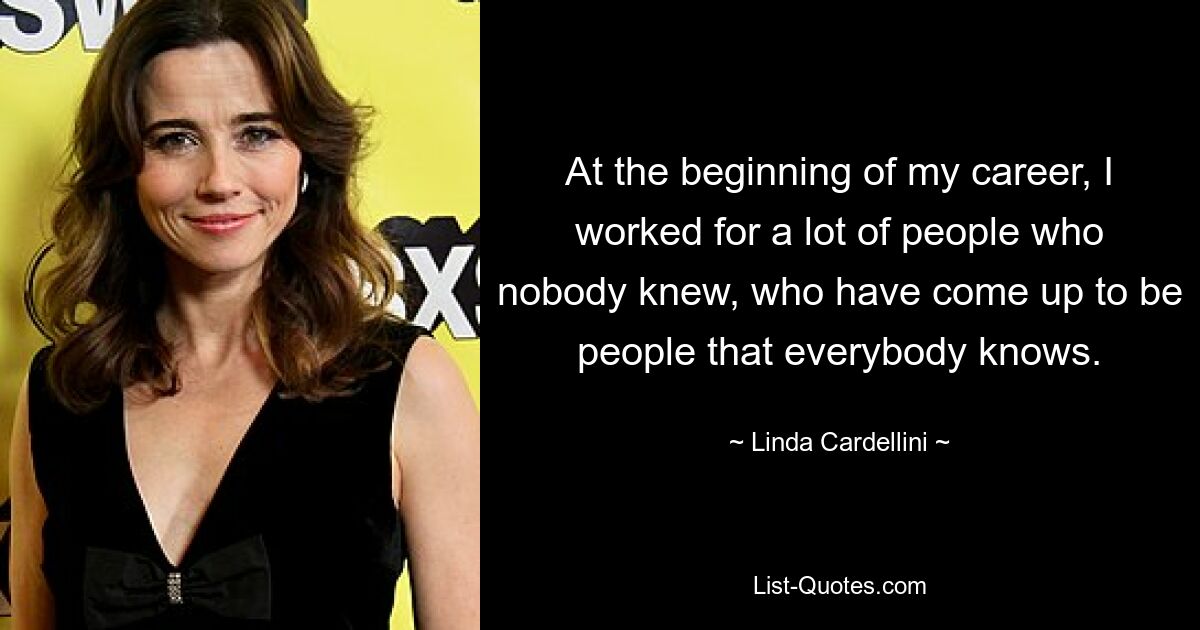 At the beginning of my career, I worked for a lot of people who nobody knew, who have come up to be people that everybody knows. — © Linda Cardellini