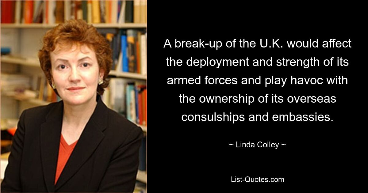 A break-up of the U.K. would affect the deployment and strength of its armed forces and play havoc with the ownership of its overseas consulships and embassies. — © Linda Colley