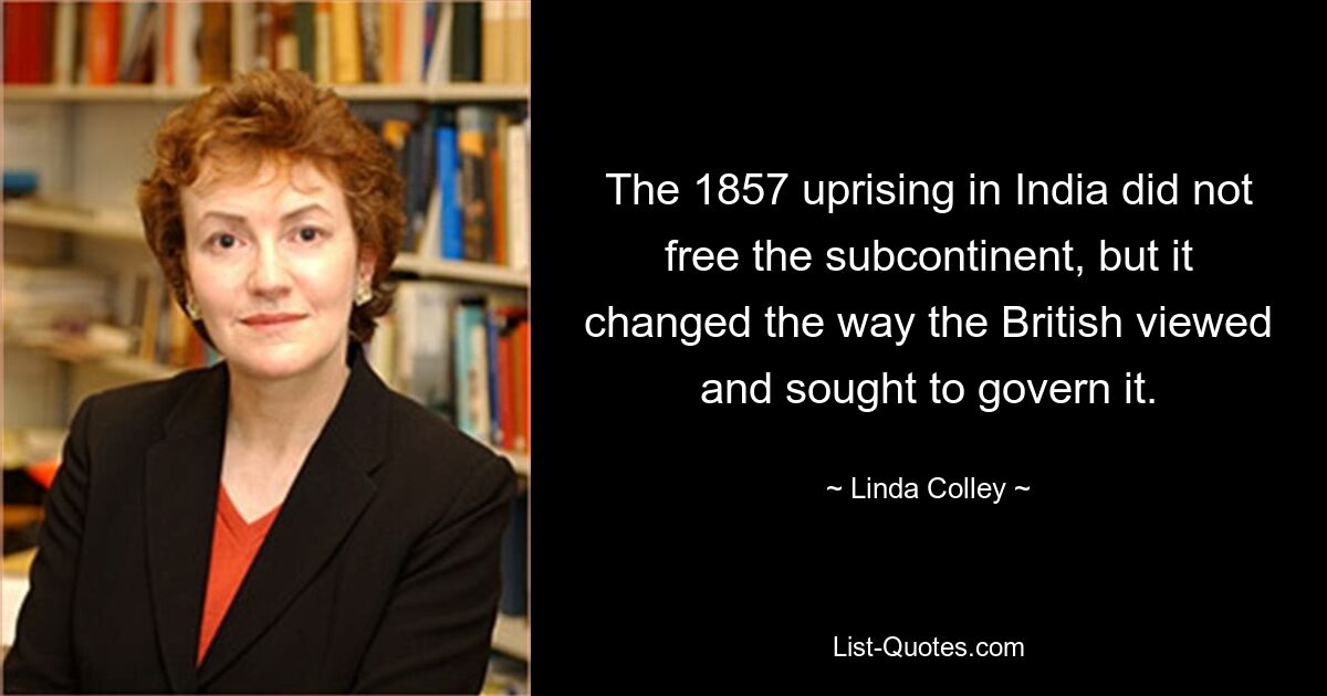 The 1857 uprising in India did not free the subcontinent, but it changed the way the British viewed and sought to govern it. — © Linda Colley