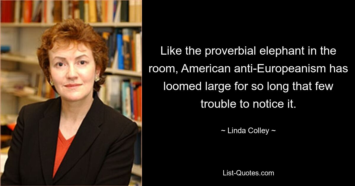 Like the proverbial elephant in the room, American anti-Europeanism has loomed large for so long that few trouble to notice it. — © Linda Colley