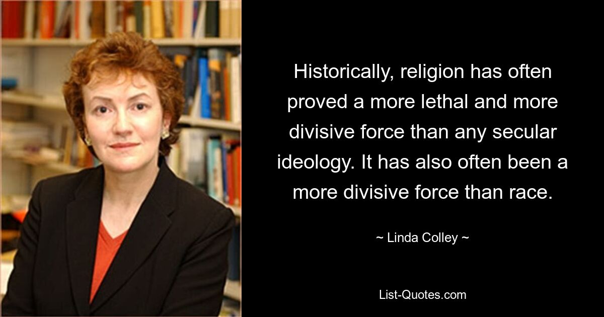 Historically, religion has often proved a more lethal and more divisive force than any secular ideology. It has also often been a more divisive force than race. — © Linda Colley