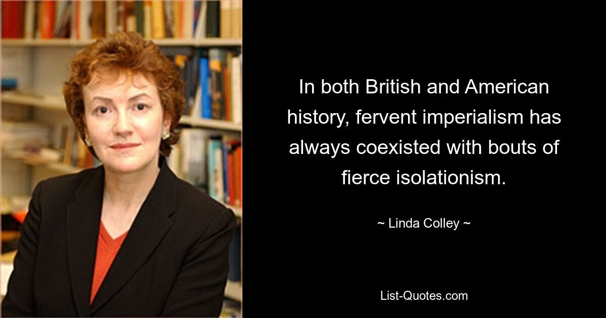 In both British and American history, fervent imperialism has always coexisted with bouts of fierce isolationism. — © Linda Colley