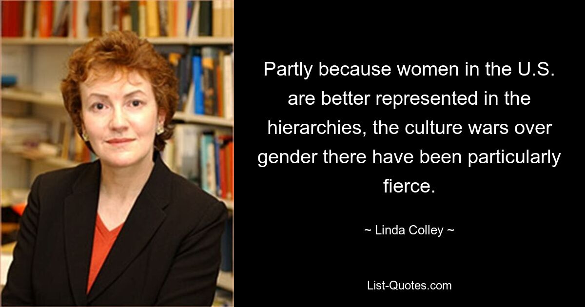 Partly because women in the U.S. are better represented in the hierarchies, the culture wars over gender there have been particularly fierce. — © Linda Colley