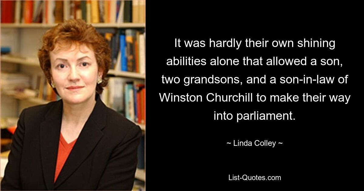 It was hardly their own shining abilities alone that allowed a son, two grandsons, and a son-in-law of Winston Churchill to make their way into parliament. — © Linda Colley