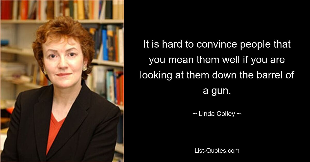 It is hard to convince people that you mean them well if you are looking at them down the barrel of a gun. — © Linda Colley