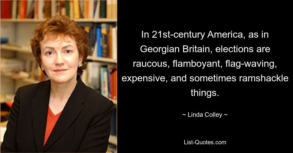 In 21st-century America, as in Georgian Britain, elections are raucous, flamboyant, flag-waving, expensive, and sometimes ramshackle things. — © Linda Colley