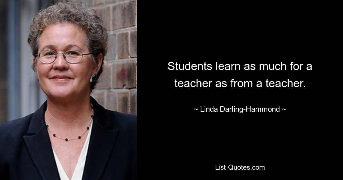 Students learn as much for a teacher as from a teacher. — © Linda Darling-Hammond