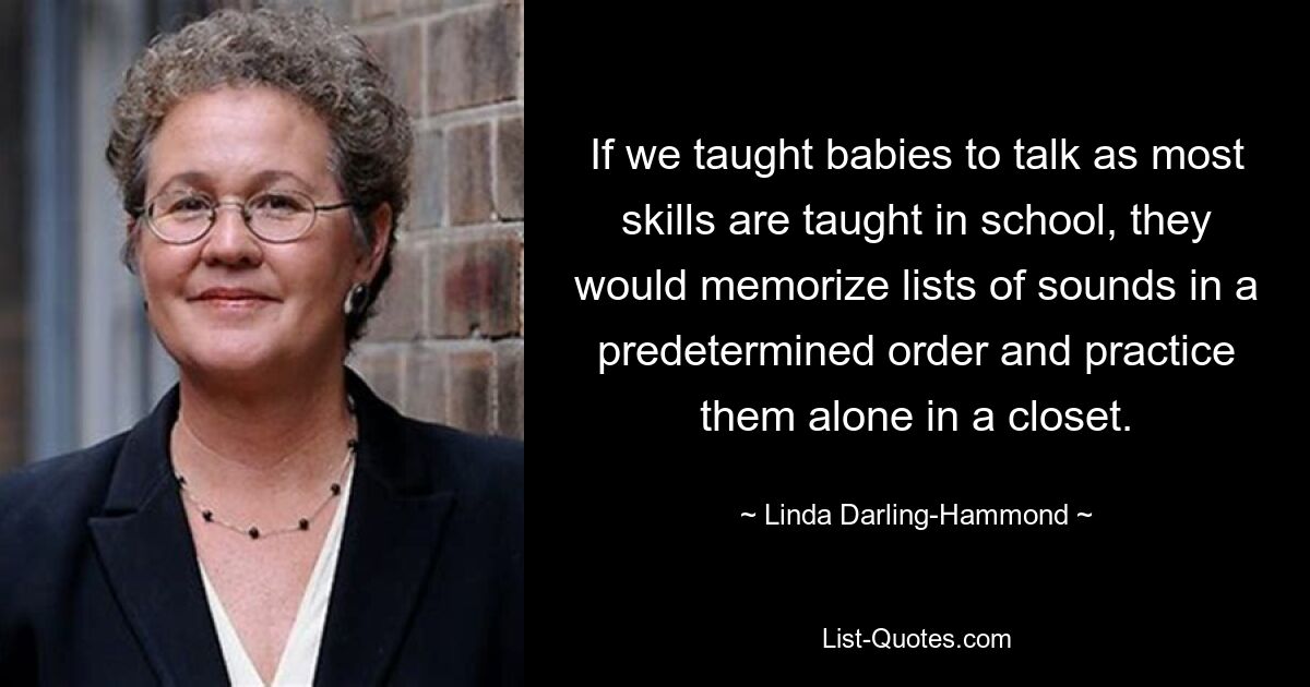 If we taught babies to talk as most skills are taught in school, they would memorize lists of sounds in a predetermined order and practice them alone in a closet. — © Linda Darling-Hammond