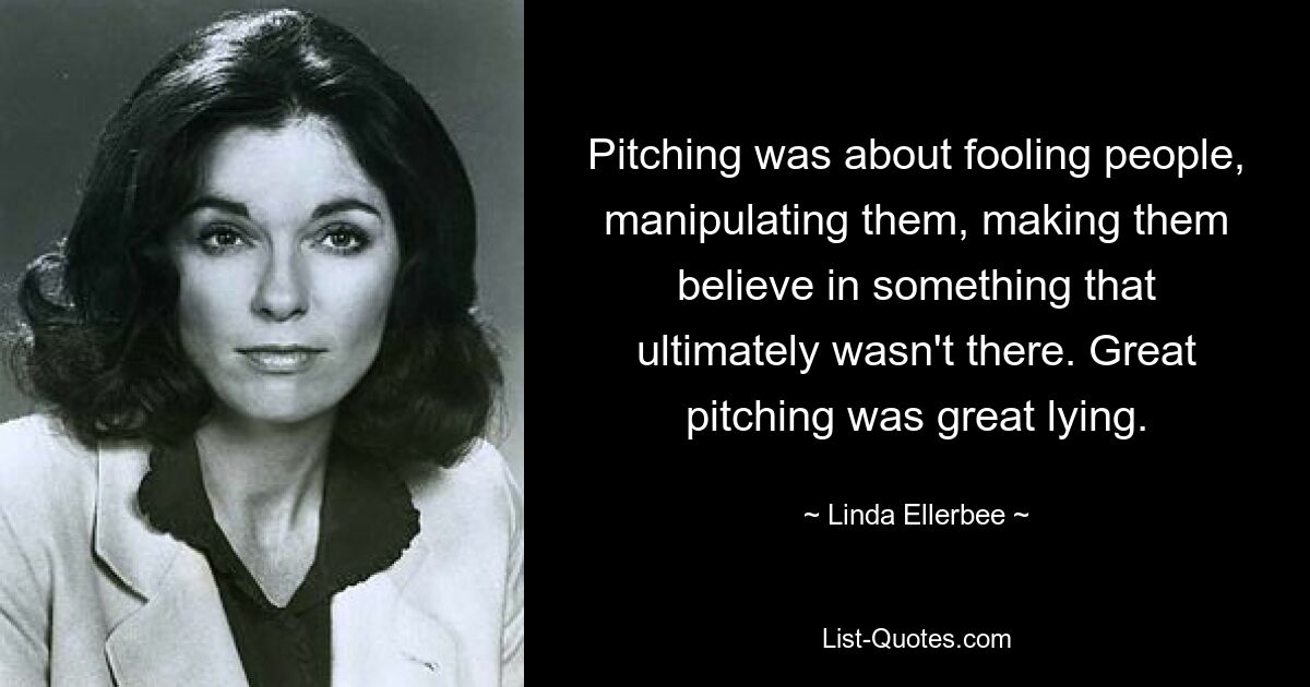 Pitching was about fooling people, manipulating them, making them believe in something that ultimately wasn't there. Great pitching was great lying. — © Linda Ellerbee