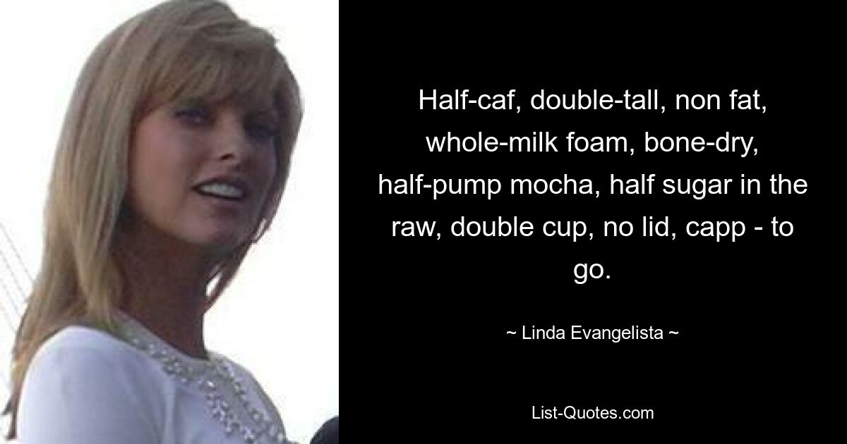 Half-caf, double-tall, non fat, whole-milk foam, bone-dry, half-pump mocha, half sugar in the raw, double cup, no lid, capp - to go. — © Linda Evangelista