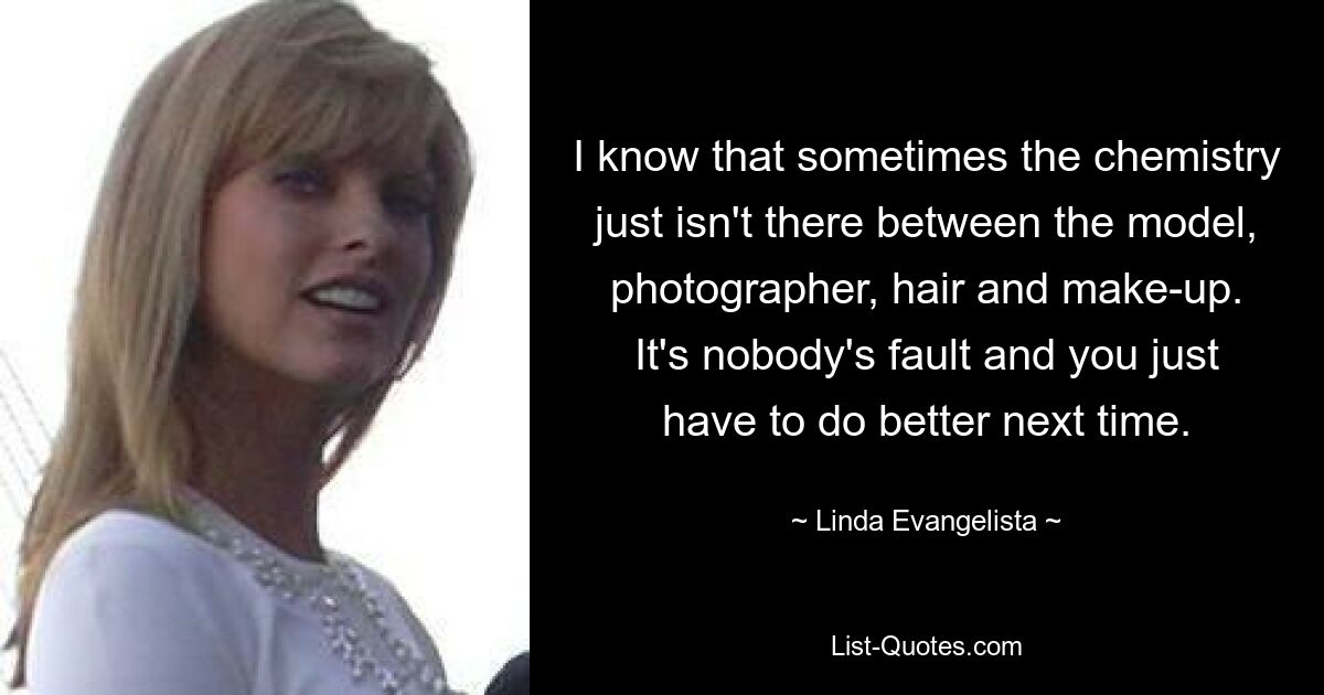 I know that sometimes the chemistry just isn't there between the model, photographer, hair and make-up. It's nobody's fault and you just have to do better next time. — © Linda Evangelista