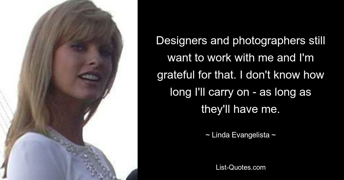 Designers and photographers still want to work with me and I'm grateful for that. I don't know how long I'll carry on - as long as they'll have me. — © Linda Evangelista