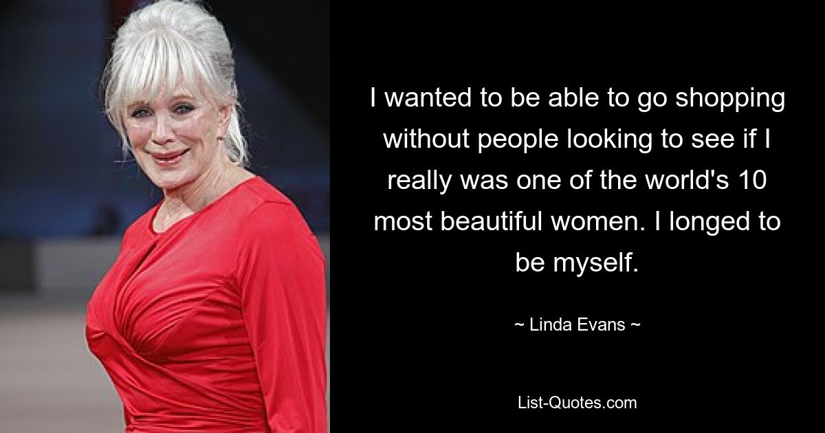 I wanted to be able to go shopping without people looking to see if I really was one of the world's 10 most beautiful women. I longed to be myself. — © Linda Evans