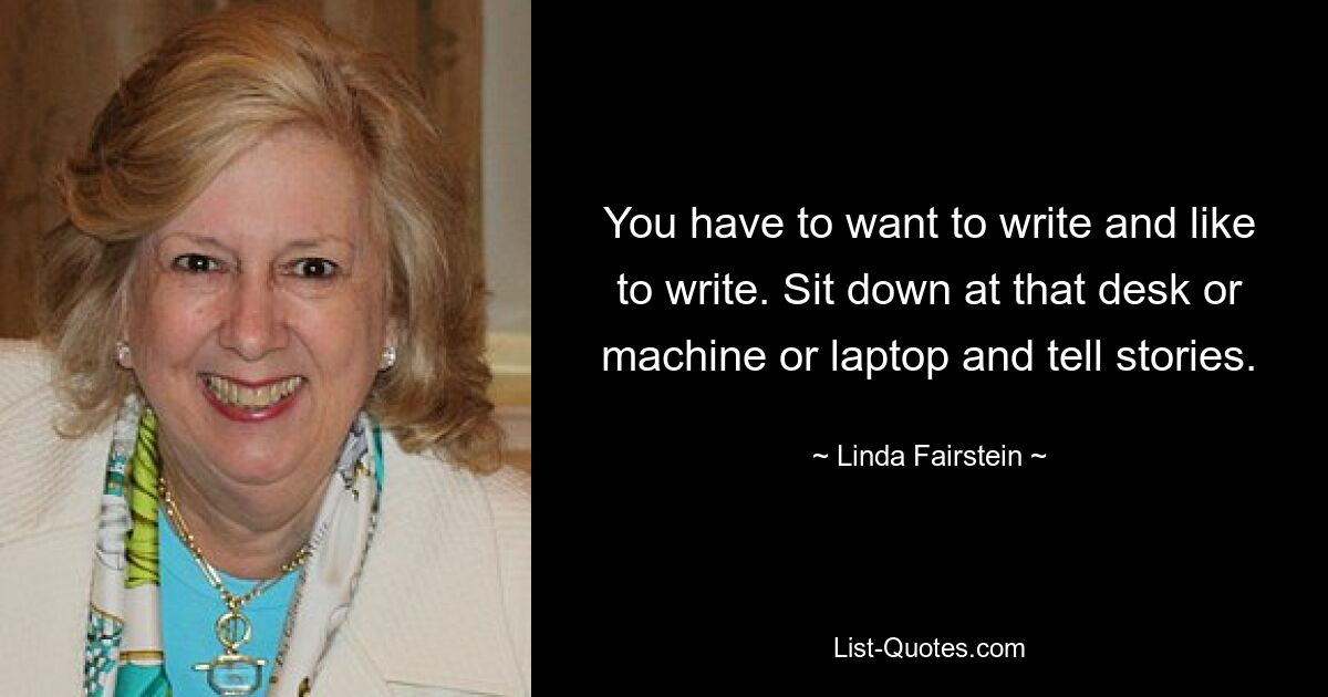 You have to want to write and like to write. Sit down at that desk or machine or laptop and tell stories. — © Linda Fairstein