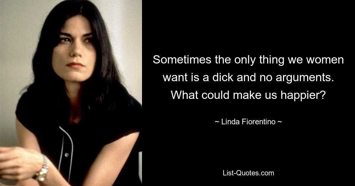 Sometimes the only thing we women want is a dick and no arguments. What could make us happier? — © Linda Fiorentino