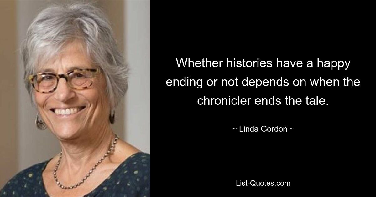 Whether histories have a happy ending or not depends on when the chronicler ends the tale. — © Linda Gordon