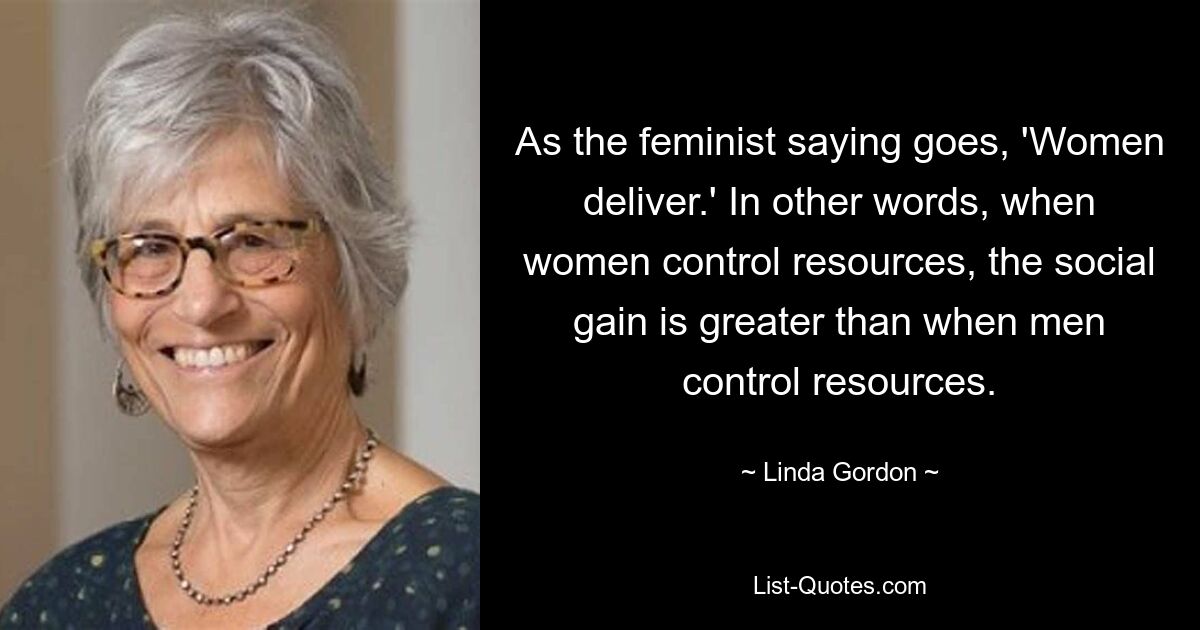 As the feminist saying goes, 'Women deliver.' In other words, when women control resources, the social gain is greater than when men control resources. — © Linda Gordon