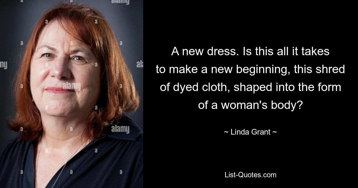 A new dress. Is this all it takes to make a new beginning, this shred of dyed cloth, shaped into the form of a woman's body? — © Linda Grant