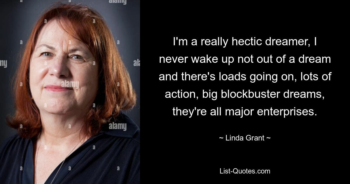 I'm a really hectic dreamer, I never wake up not out of a dream and there's loads going on, lots of action, big blockbuster dreams, they're all major enterprises. — © Linda Grant