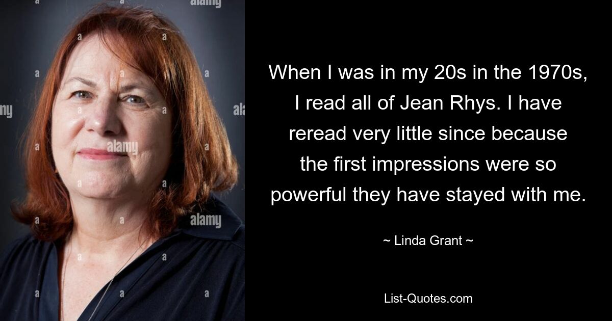 When I was in my 20s in the 1970s, I read all of Jean Rhys. I have reread very little since because the first impressions were so powerful they have stayed with me. — © Linda Grant