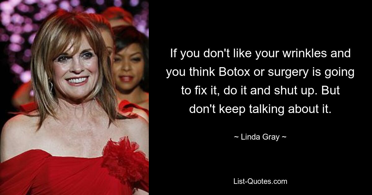 If you don't like your wrinkles and you think Botox or surgery is going to fix it, do it and shut up. But don't keep talking about it. — © Linda Gray