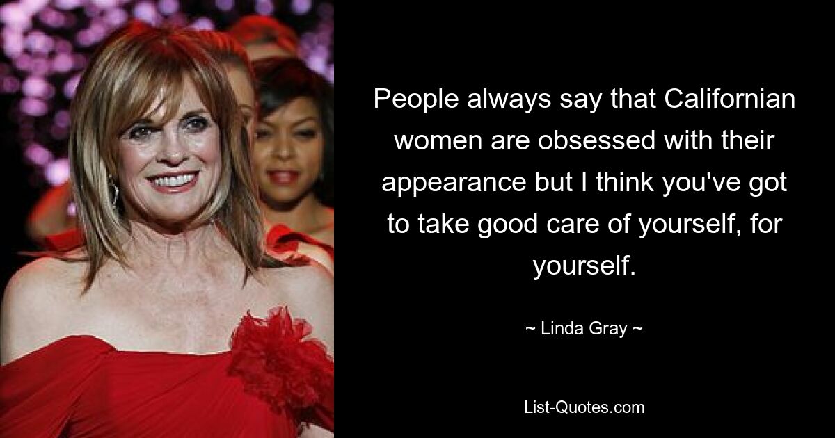 People always say that Californian women are obsessed with their appearance but I think you've got to take good care of yourself, for yourself. — © Linda Gray