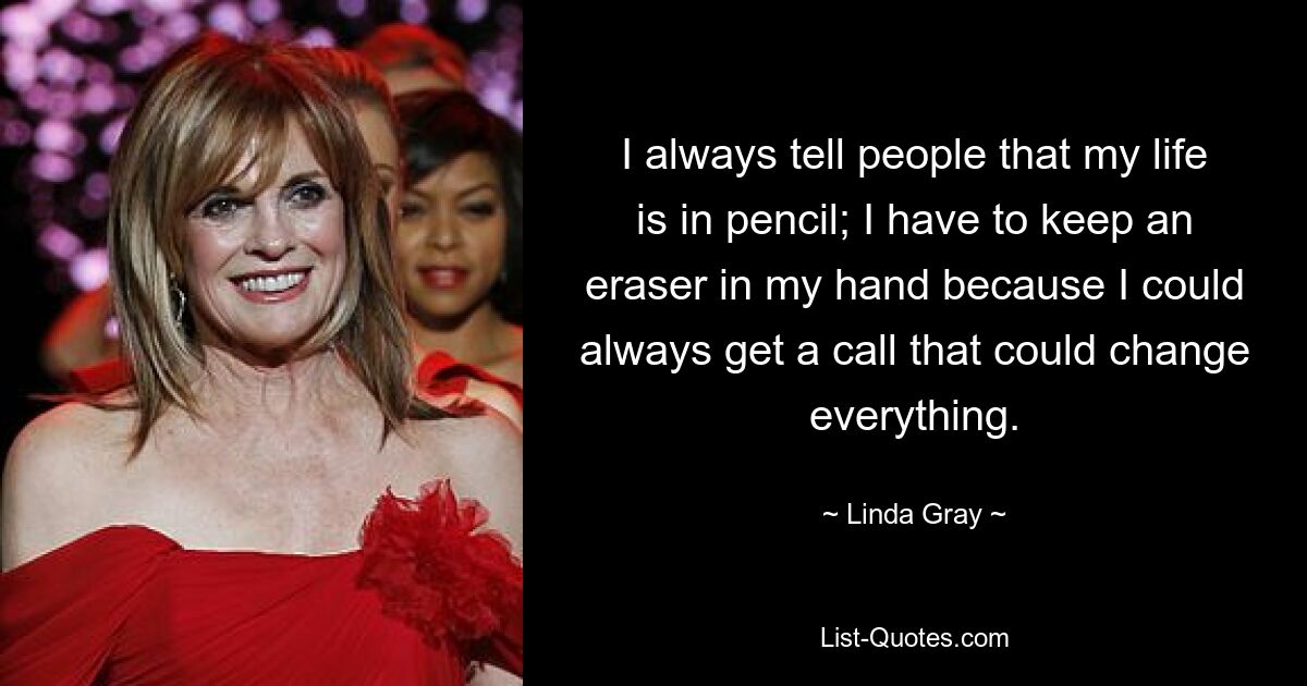 I always tell people that my life is in pencil; I have to keep an eraser in my hand because I could always get a call that could change everything. — © Linda Gray