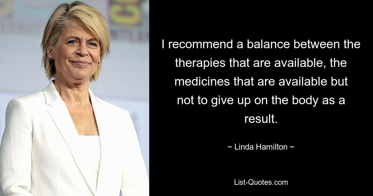 I recommend a balance between the therapies that are available, the medicines that are available but not to give up on the body as a result. — © Linda Hamilton