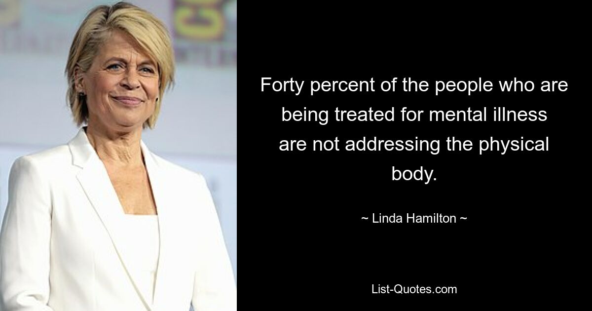 Forty percent of the people who are being treated for mental illness are not addressing the physical body. — © Linda Hamilton