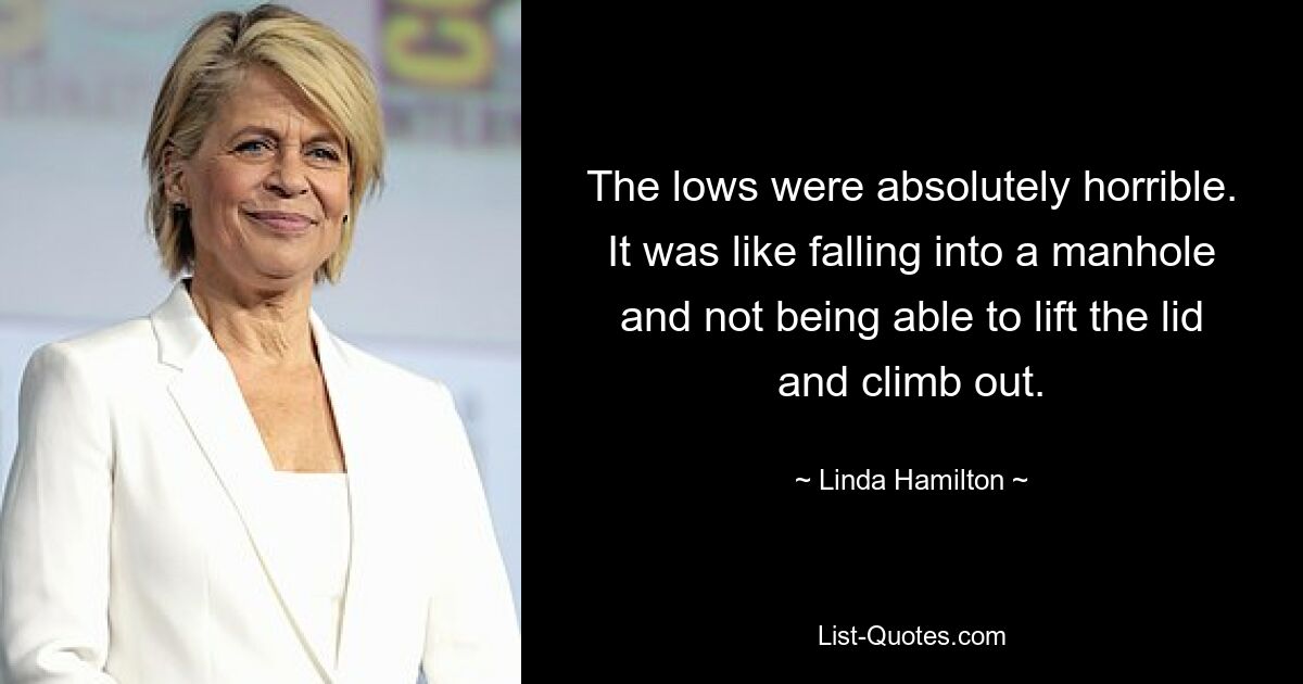 The lows were absolutely horrible. It was like falling into a manhole and not being able to lift the lid and climb out. — © Linda Hamilton