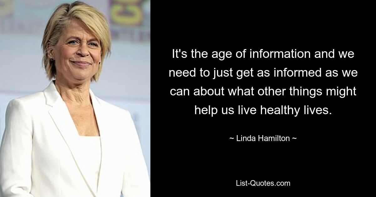 It's the age of information and we need to just get as informed as we can about what other things might help us live healthy lives. — © Linda Hamilton