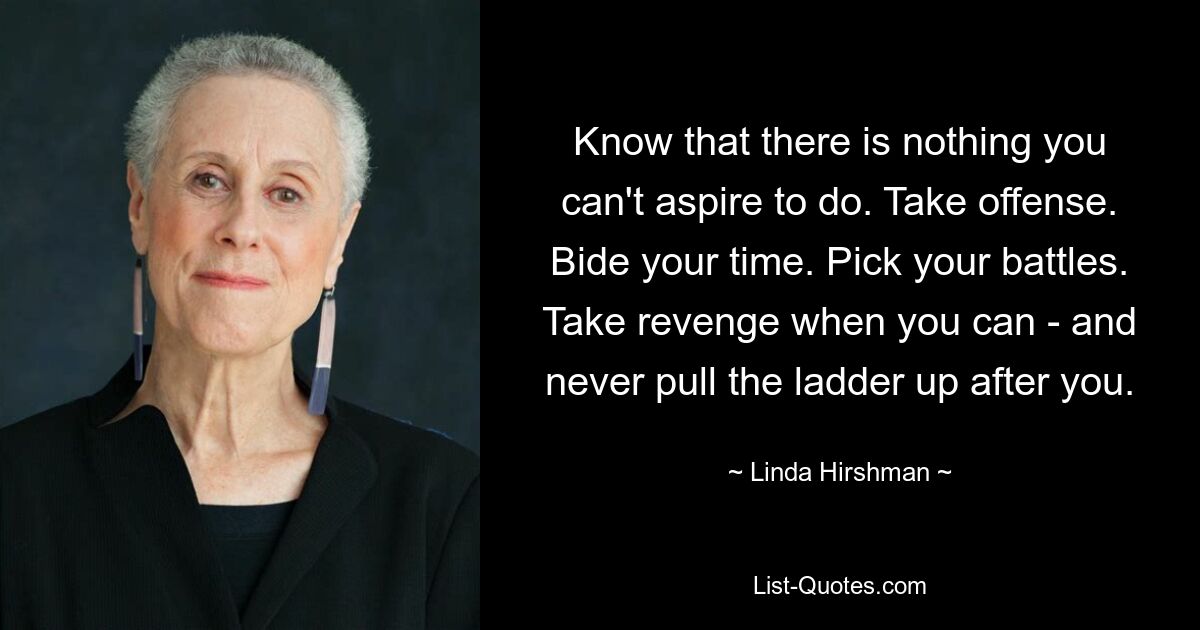 Wisse, dass es nichts gibt, was du nicht erreichen kannst. Seien Sie beleidigt. Warten Sie ab. Wähle deine Schlachten. Rache, wann immer du kannst – und ziehe niemals die Leiter hinter dir her. — © Linda Hirshman