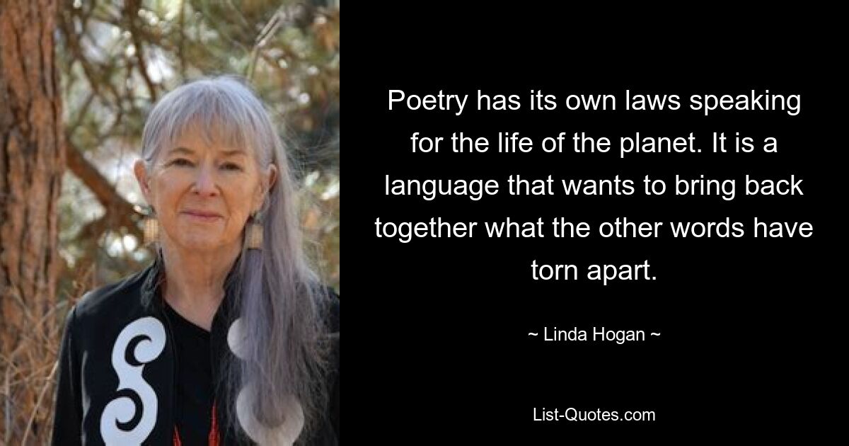 Poetry has its own laws speaking for the life of the planet. It is a language that wants to bring back together what the other words have torn apart. — © Linda Hogan