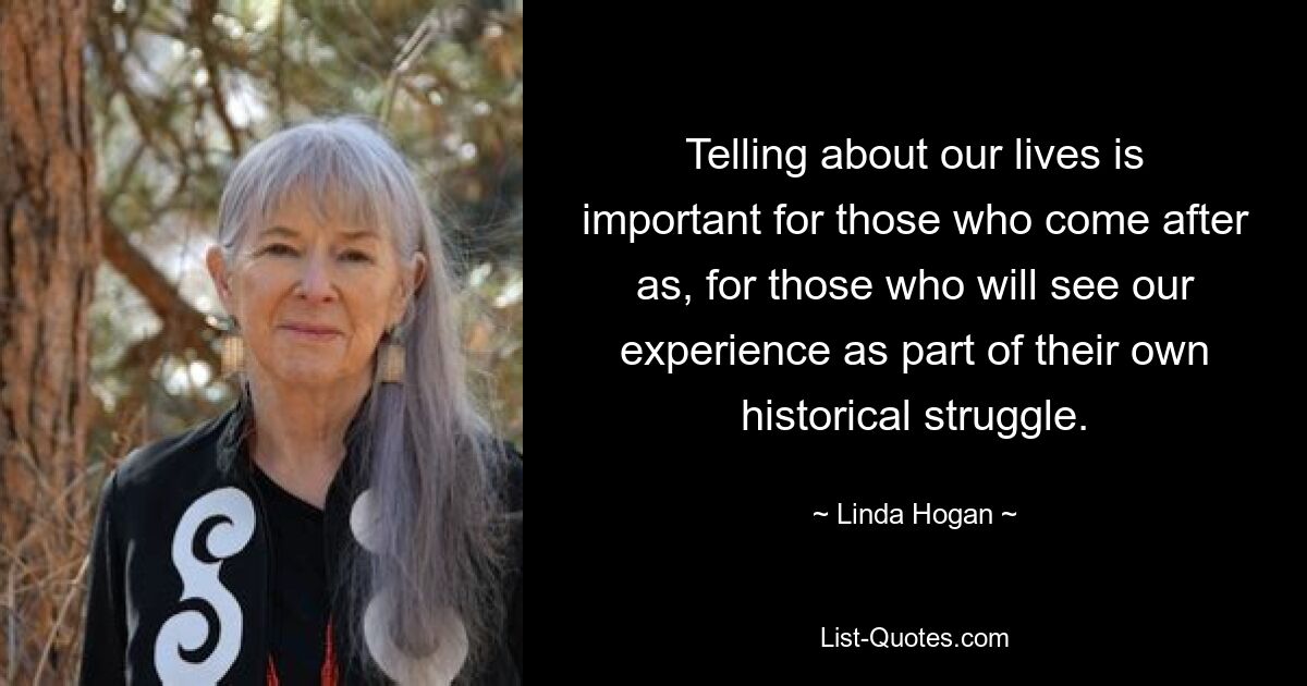 Telling about our lives is important for those who come after as, for those who will see our experience as part of their own historical struggle. — © Linda Hogan