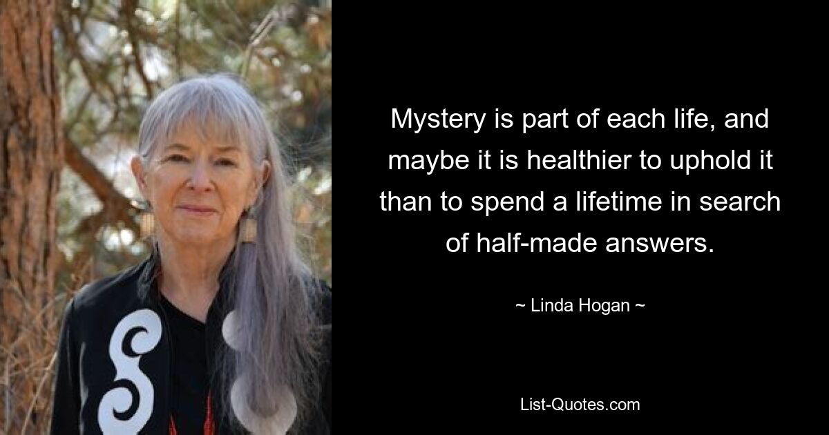 Mystery is part of each life, and maybe it is healthier to uphold it than to spend a lifetime in search of half-made answers. — © Linda Hogan