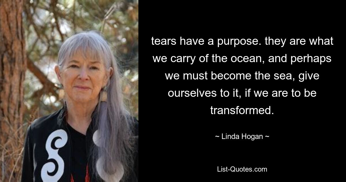 tears have a purpose. they are what we carry of the ocean, and perhaps we must become the sea, give ourselves to it, if we are to be transformed. — © Linda Hogan