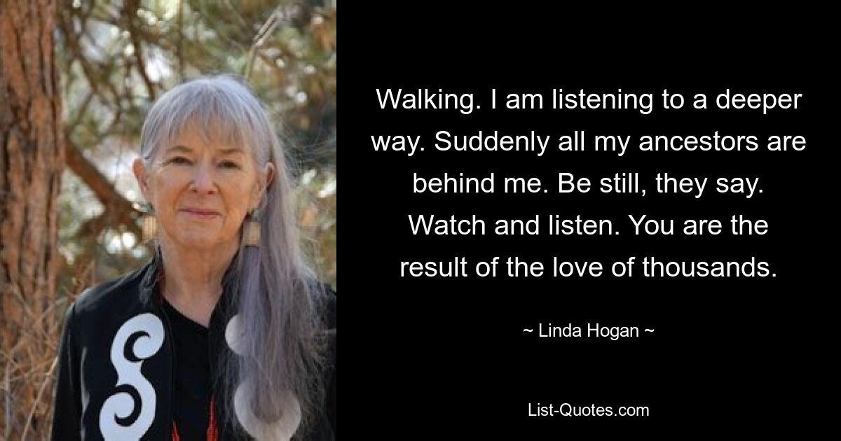 Walking. I am listening to a deeper way. Suddenly all my ancestors are behind me. Be still, they say. Watch and listen. You are the result of the love of thousands. — © Linda Hogan