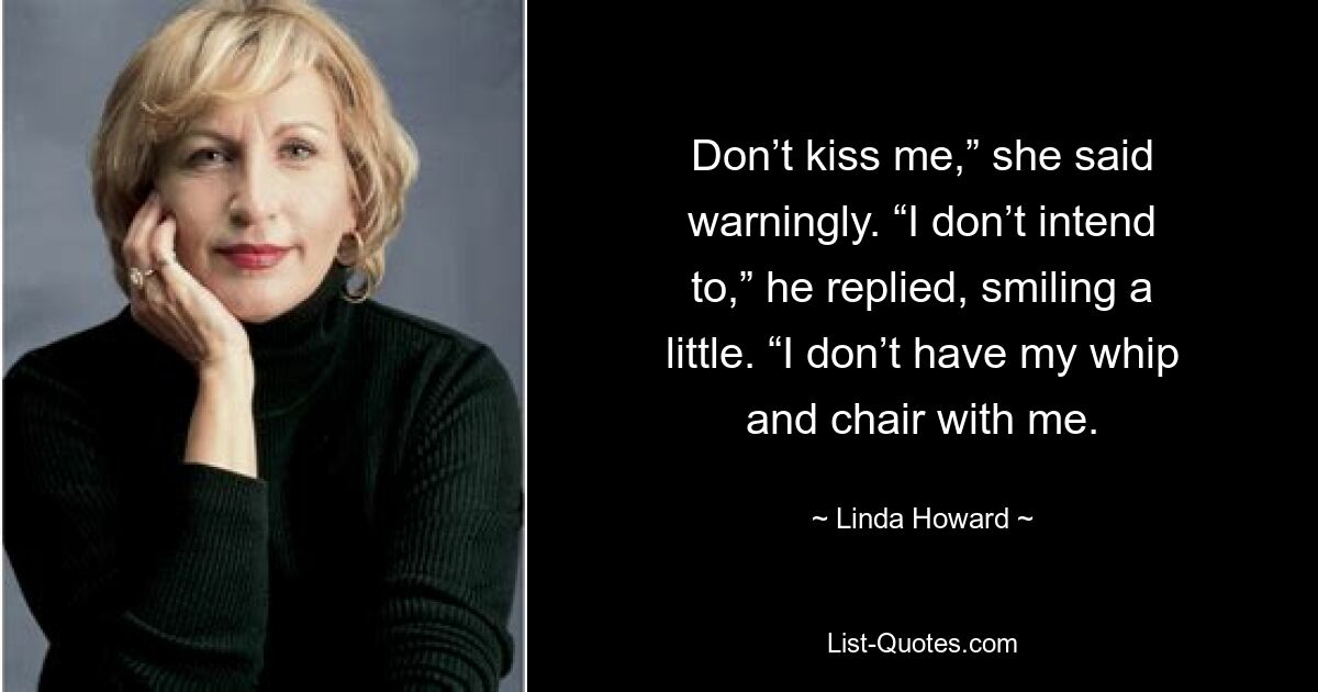 Don’t kiss me,” she said warningly. “I don’t intend to,” he replied, smiling a little. “I don’t have my whip and chair with me. — © Linda Howard