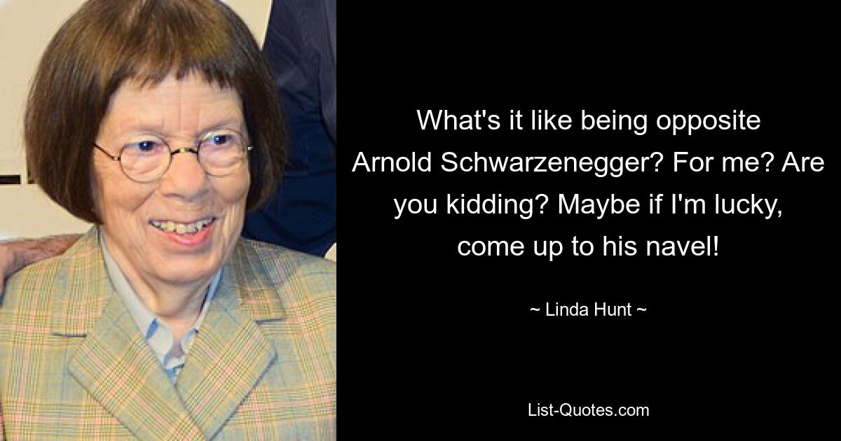 What's it like being opposite Arnold Schwarzenegger? For me? Are you kidding? Maybe if I'm lucky, come up to his navel! — © Linda Hunt