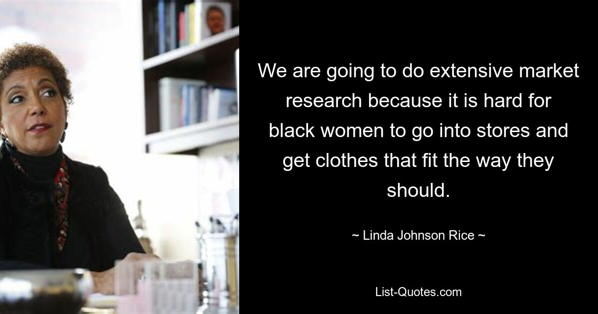 We are going to do extensive market research because it is hard for black women to go into stores and get clothes that fit the way they should. — © Linda Johnson Rice