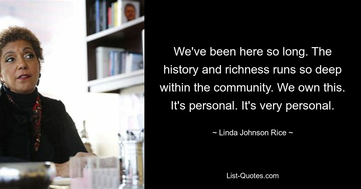 We've been here so long. The history and richness runs so deep within the community. We own this. It's personal. It's very personal. — © Linda Johnson Rice