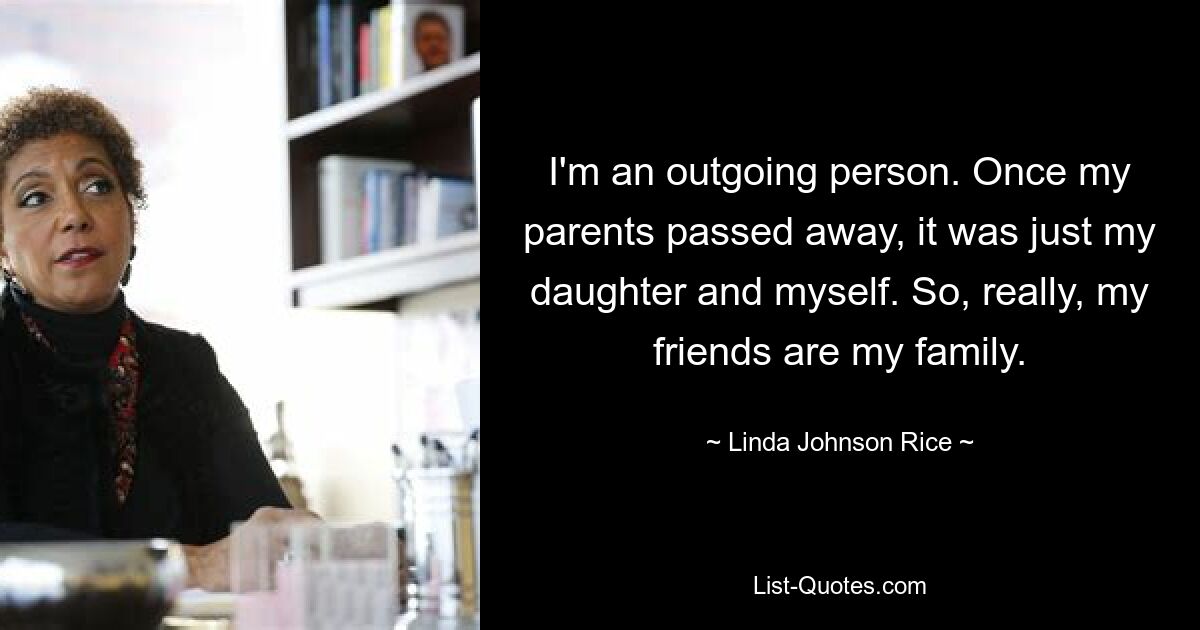 I'm an outgoing person. Once my parents passed away, it was just my daughter and myself. So, really, my friends are my family. — © Linda Johnson Rice